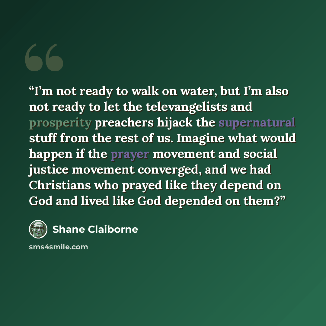 “I’m not ready to walk on water, but I’m also not ready to let the televangelists and prosperity preachers hijack the supernatural stuff from the rest of us. Imagine what would happen if the prayer movement and social justice movement converged, and we had Christians who prayed like they depend on…” quote by Shane Claiborne