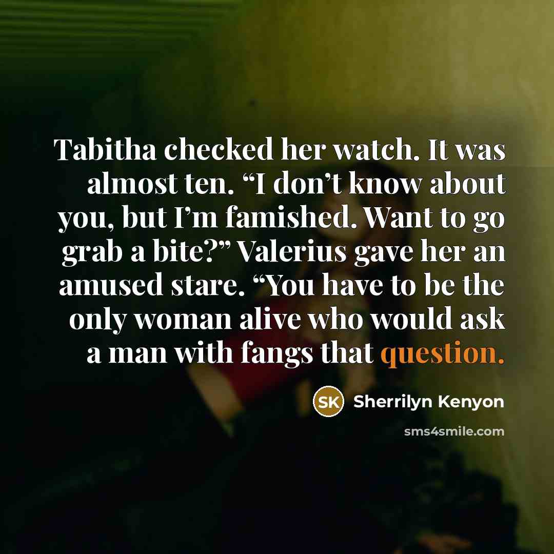 “Tabitha checked her watch. It was almost ten. “I don’t know about you, but I’m famished. Want to go grab a bite?” Valerius gave her an amused stare. “You have to be the only woman alive who would ask a man with fangs that question.” quote by Sherrilyn Kenyon