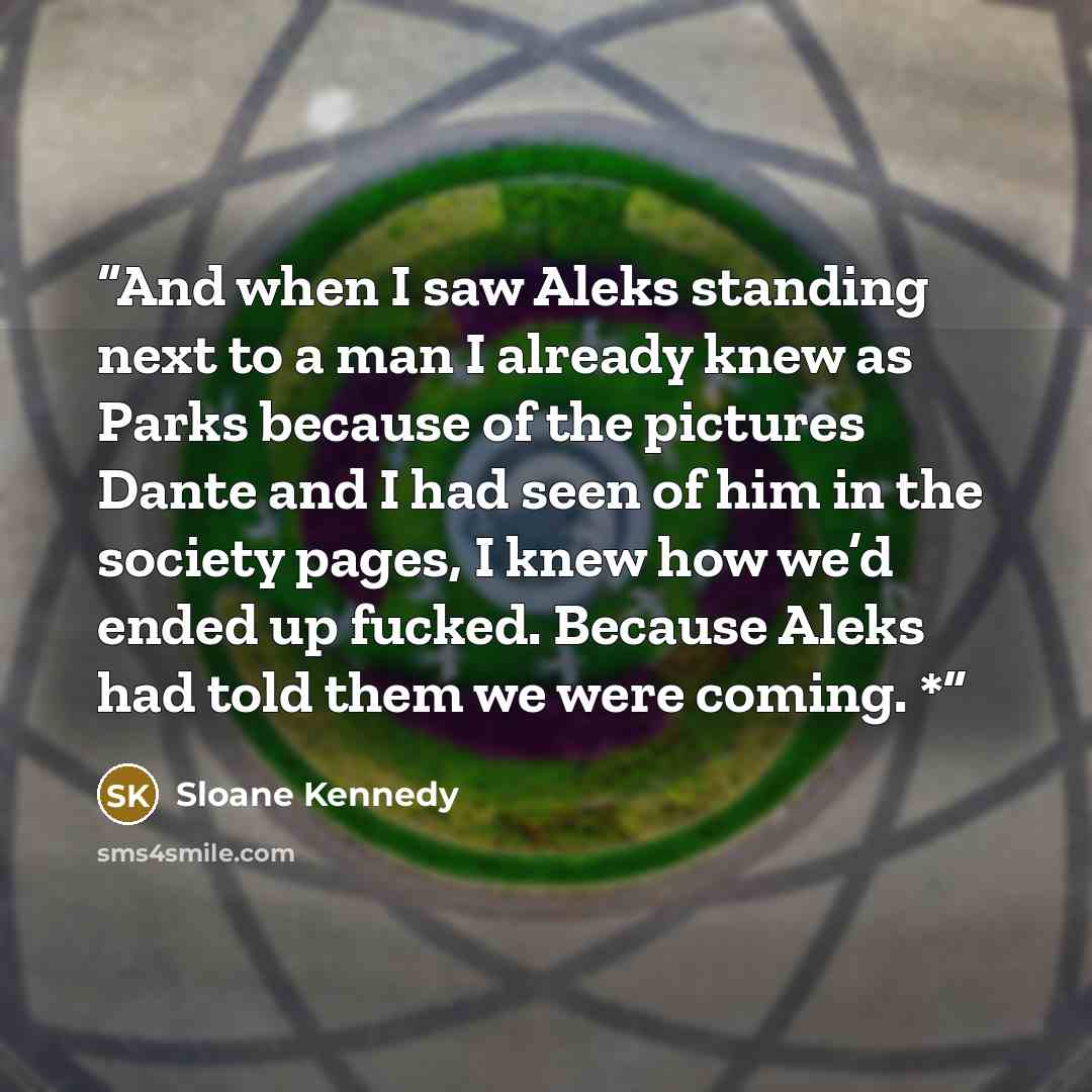 “And when I saw Aleks standing next to a man I already knew as Parks because of the pictures Dante and I had seen of him in the society pages, I knew how we’d ended up fucked. Because Aleks had told them we were coming. *” quote by Sloane Kennedy