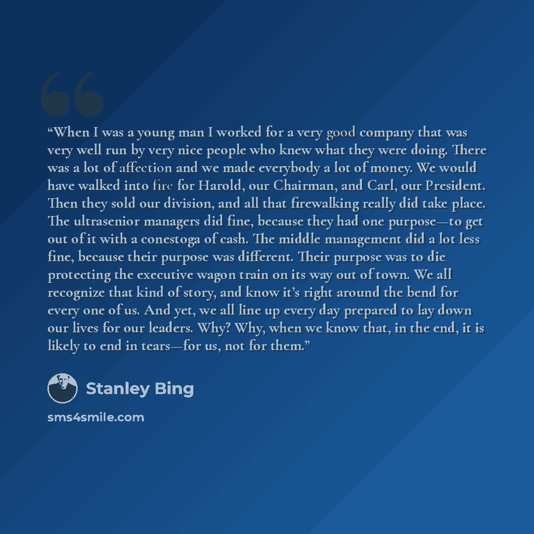 “When I was a young man I worked for a very good company that was very well run by very nice people who knew what they were doing. There was a lot of affection and we made everybody a lot of money. We would have walked into fire for Harold, our Chairman, and Carl, our President. Then they sold our…” quote by Stanley Bing