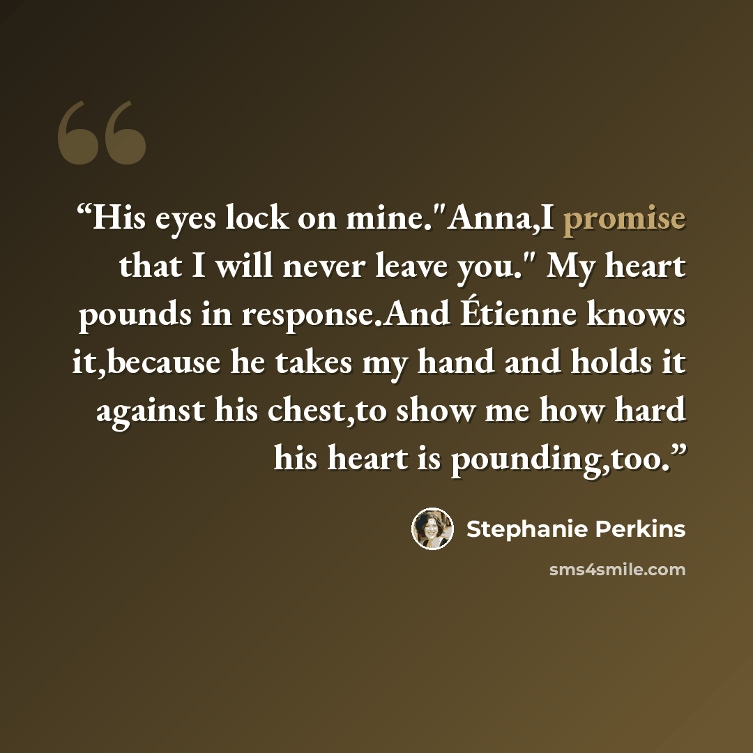 “His eyes lock on mine."Anna,I promise that I will never leave you." My heart pounds in response.And Étienne knows it,because he takes my hand and holds it against his chest,to show me how hard his heart is pounding,too.” quote by Stephanie Perkins