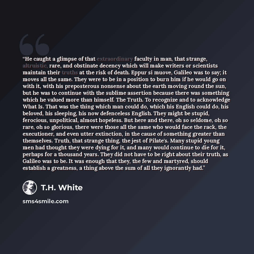 “He caught a glimpse of that extraordinary faculty in man, that strange, altruistic, rare, and obstinate decency which will make writers or scientists maintain their truths at the risk of death. Eppur si muove, Galileo was to say; it moves all the same. They were to be in a position to burn him if…” quote by T.H. White