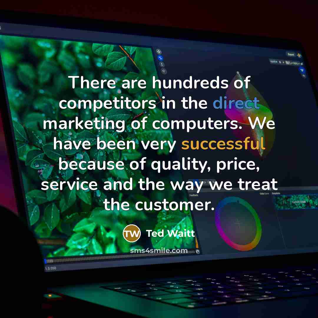 “There are hundreds of competitors in the direct marketing of computers. We have been very successful because of quality, price, service and the way we treat the customer.” quote by Ted Waitt