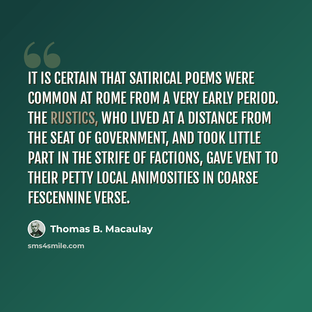“It is certain that satirical poems were common at Rome from a very early period. The rustics, who lived at a distance from the seat of government, and took little part in the strife of factions, gave vent to their petty local animosities in coarse Fescennine verse.” quote by Thomas B. Macaulay