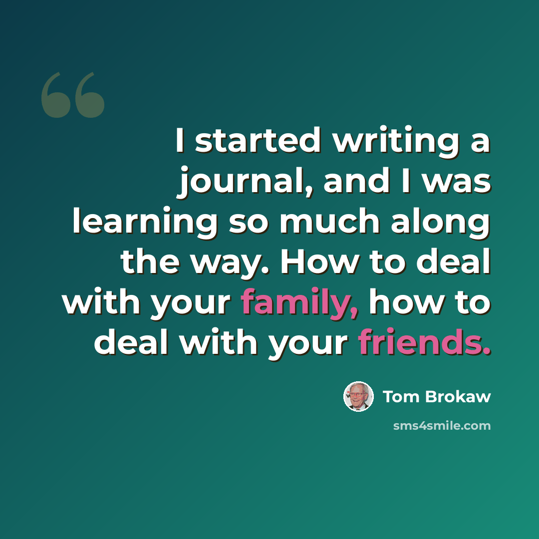 “I started writing a journal, and I was learning so much along the way. How to deal with your family, how to deal with your friends.” quote by Tom Brokaw