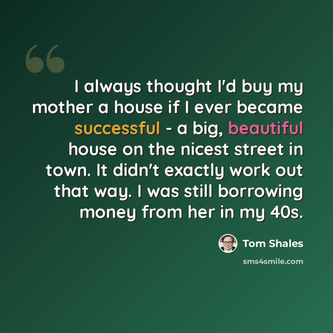 “I always thought I'd buy my mother a house if I ever became successful - a big, beautiful house on the nicest street in town. It didn't exactly work out that way. I was still borrowing money from her in my 40s.” quote by Tom Shales