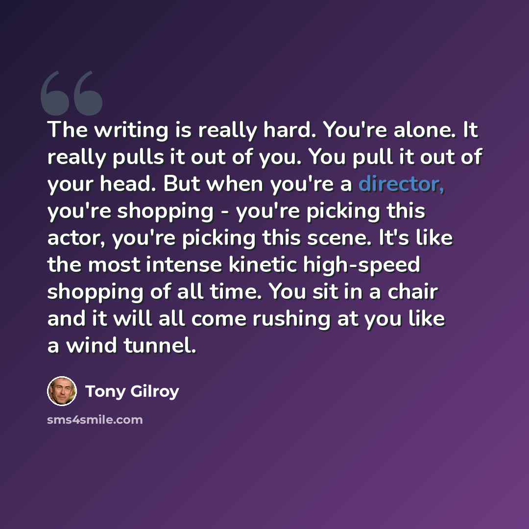 “The writing is really hard. You're alone. It really pulls it out of you. You pull it out of your head. But when you're a director, you're shopping - you're picking this actor, you're picking this scene. It's like the most intense kinetic high-speed shopping of all time. You sit in a chair and it…” quote by Tony Gilroy