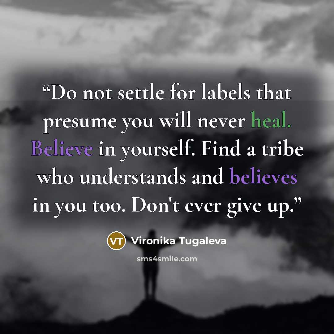 “Do not settle for labels that presume you will never heal. Believe in yourself. Find a tribe who understands and believes in you too. Don't ever give up.” quote by Vironika Tugaleva