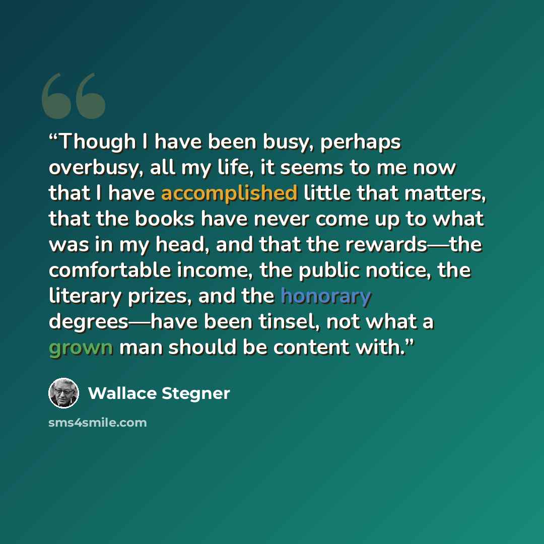 “Though I have been busy, perhaps overbusy, all my life, it seems to me now that I have accomplished little that matters, that the books have never come up to what was in my head, and that the rewards—the comfortable income, the public notice, the literary prizes, and the honorary degrees—have been…” quote by Wallace Stegner