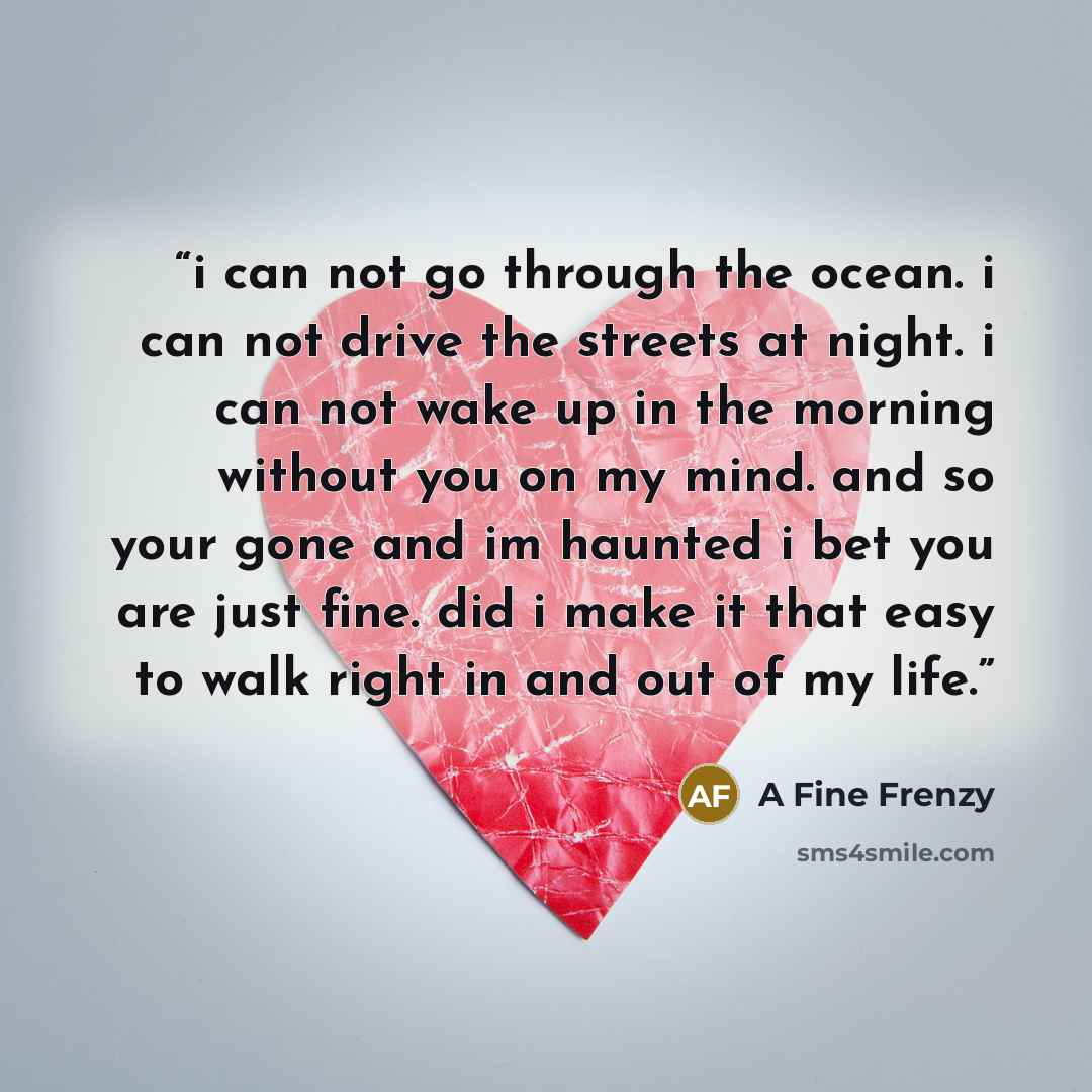 “i can not go through the ocean. i can not drive the streets at night. i can not wake up in the morning without you on my mind. and so your gone and im haunted i bet you are just fine. did i make it that easy to walk right in and out of my life.” quote by A Fine Frenzy
