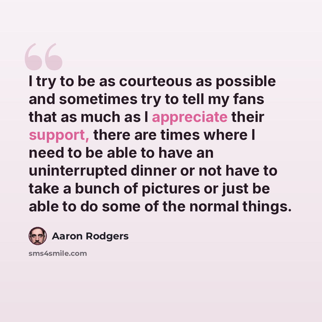 “I try to be as courteous as possible and sometimes try to tell my fans that as much as I appreciate their support, there are times where I need to be able to have an uninterrupted dinner or not have to take a bunch of pictures or just be able to do some of the normal things.” quote by Aaron Rodgers