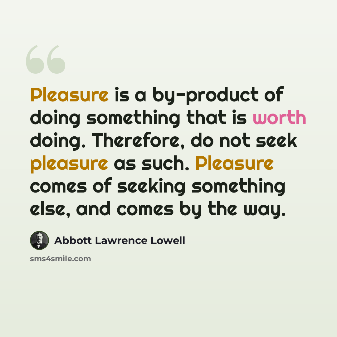 “Pleasure is a by-product of doing something that is worth doing. Therefore, do not seek pleasure as such. Pleasure comes of seeking something else, and comes by the way.” quote by Abbott Lawrence Lowell