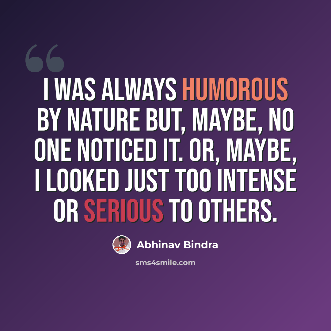 “I was always humorous by nature but, maybe, no one noticed it. Or, maybe, I looked just too intense or serious to others.” quote by Abhinav Bindra