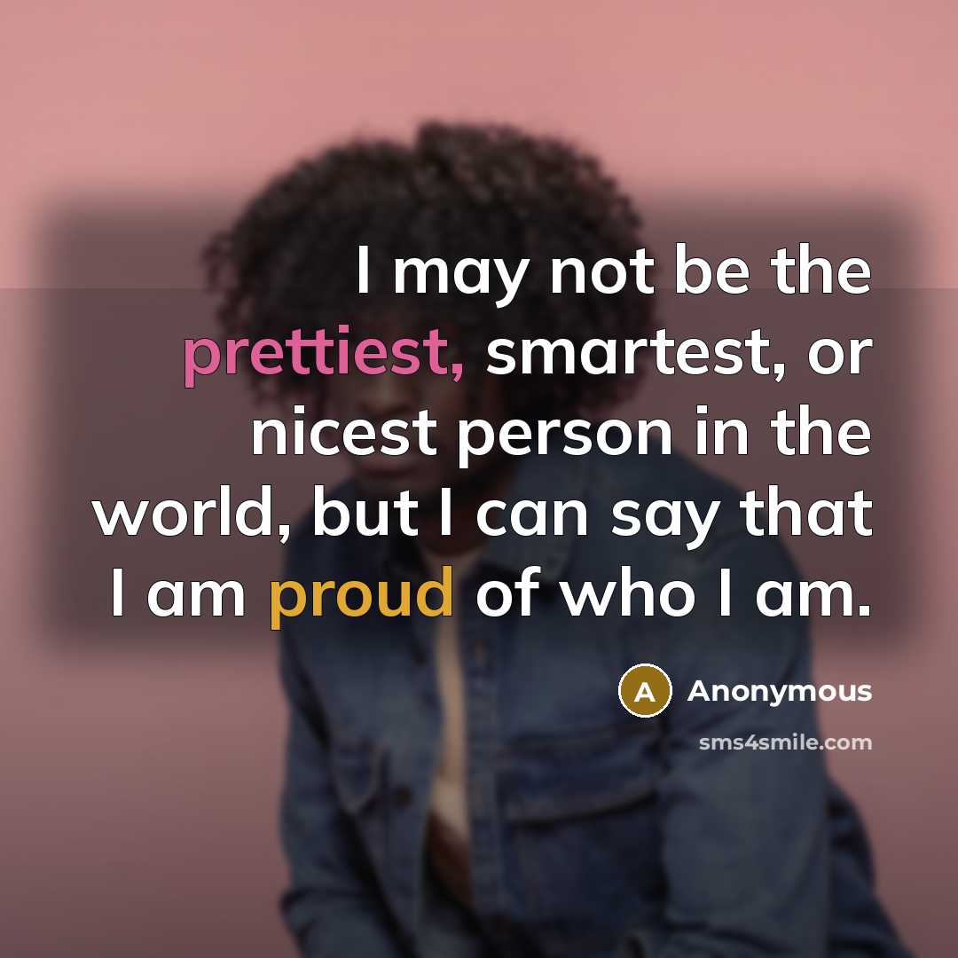 “I may not be the prettiest, smartest, or nicest person in the world, but I can say that I am proud of who I am.” quote by Anonymous