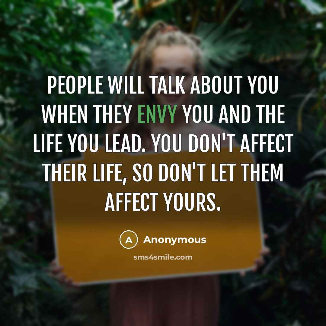“People will talk about YOU when they envy you and the life you lead. YOU don't affect their life, so don't let them affect yours.” quote by Anonymous