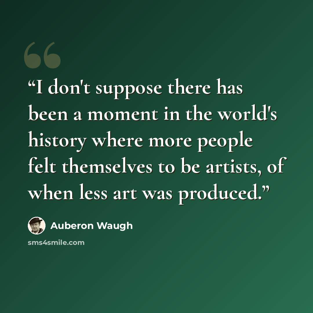 “I don't suppose there has been a moment in the world's history where more people felt themselves to be artists, of when less art was produced.” quote by Auberon Waugh