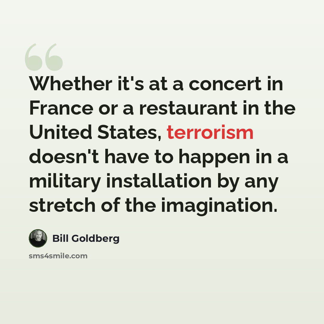 “Whether it's at a concert in France or a restaurant in the United States, terrorism doesn't have to happen in a military installation by any stretch of the imagination.” quote by Bill Goldberg