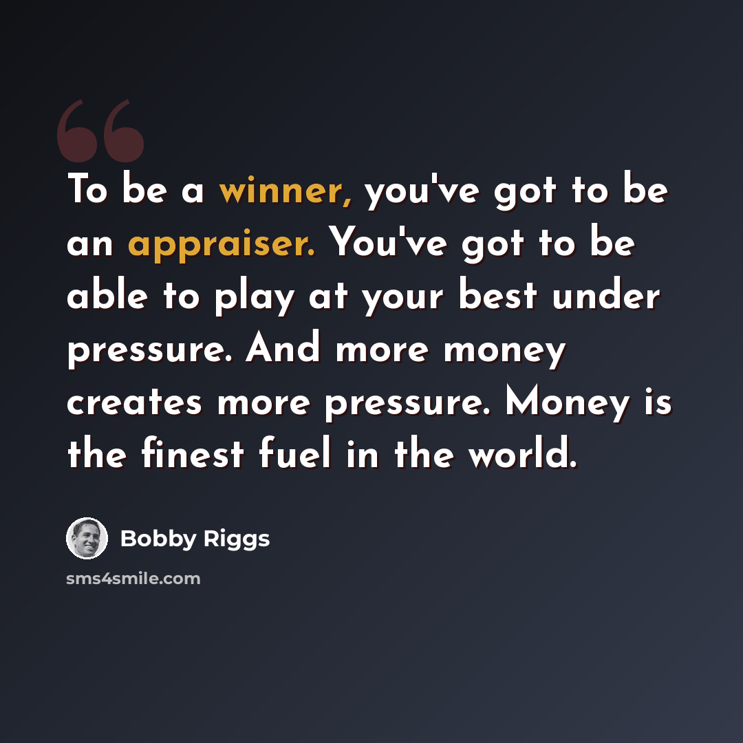 “To be a winner, you've got to be an appraiser. You've got to be able to play at your best under pressure. And more money creates more pressure. Money is the finest fuel in the world.” quote by Bobby Riggs