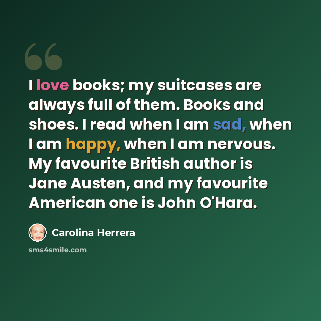 “I love books; my suitcases are always full of them. Books and shoes. I read when I am sad, when I am happy, when I am nervous. My favourite British author is Jane Austen, and my favourite American one is John O'Hara.” quote by Carolina Herrera