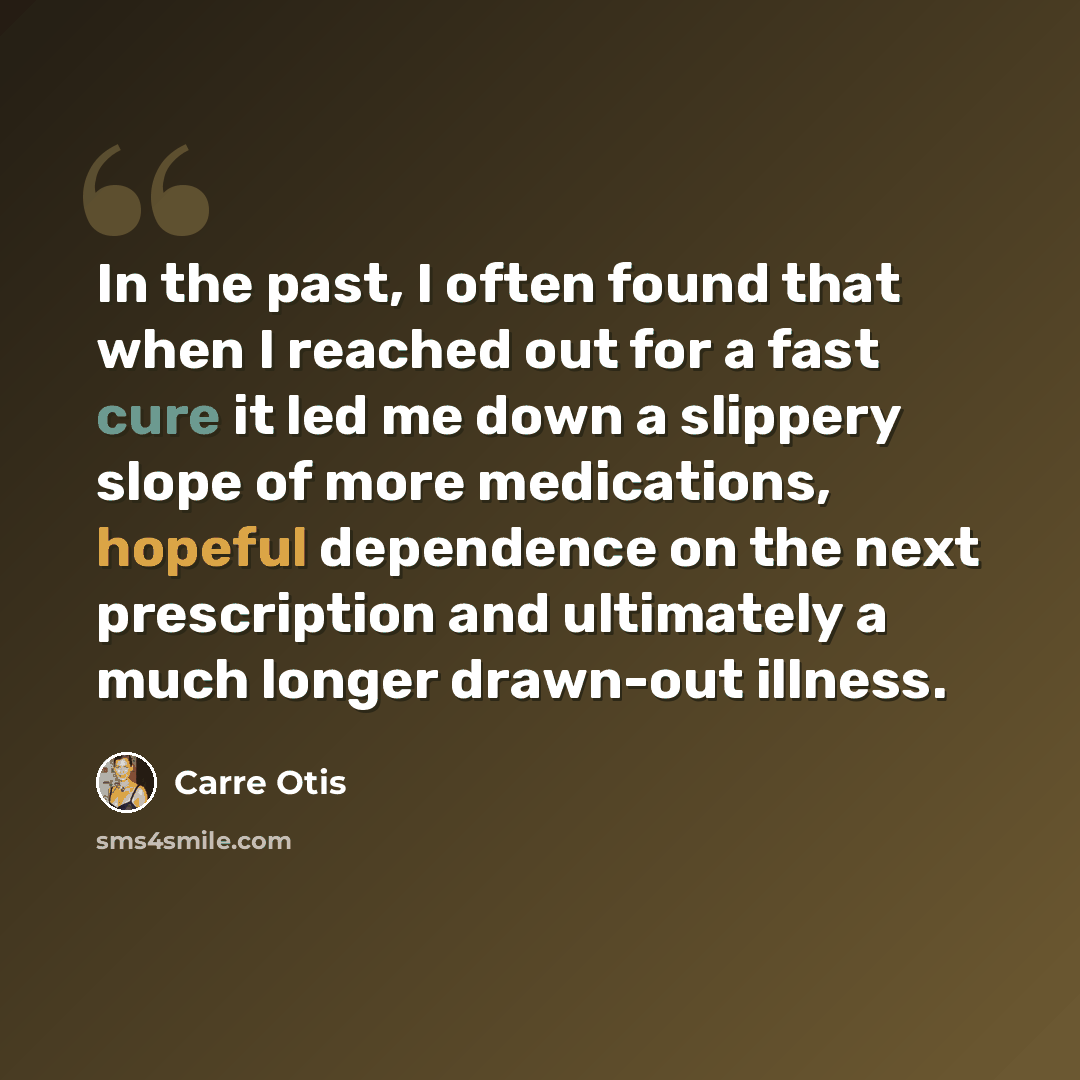 “In the past, I often found that when I reached out for a fast cure it led me down a slippery slope of more medications, hopeful dependence on the next prescription and ultimately a much longer drawn-out illness.” quote by Carre Otis