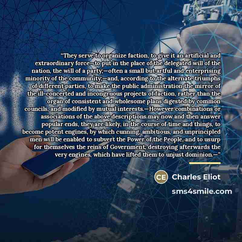 “They serve to organize faction, to give it an artificial and extraordinary force—to put in the place of the delegated will of the nation, the will of a party;—often a small but artful and enterprising minority of the community;—and, according to the alternate triumphs of different parties, to make…” quote by Charles Eliot