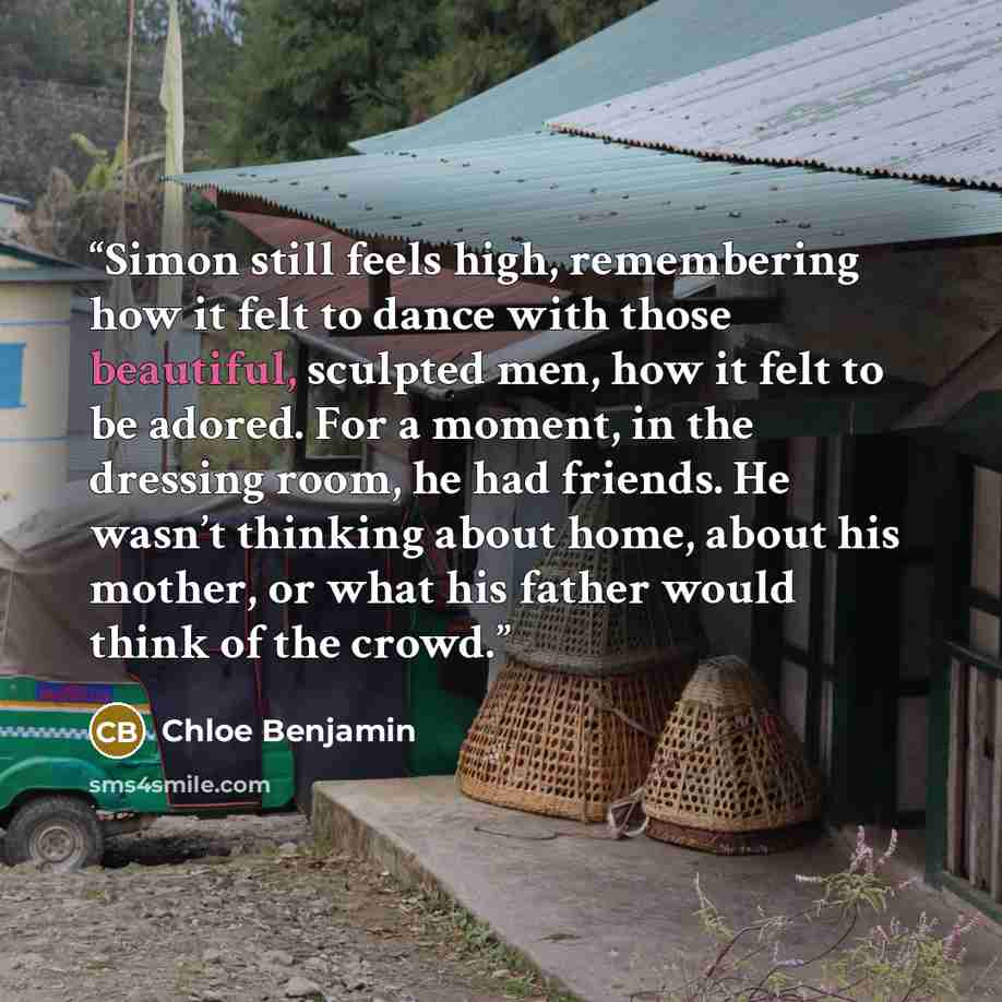 “Simon still feels high, remembering how it felt to dance with those beautiful, sculpted men, how it felt to be adored. For a moment, in the dressing room, he had friends. He wasn’t thinking about home, about his mother, or what his father would think of the crowd.” quote by Chloe Benjamin