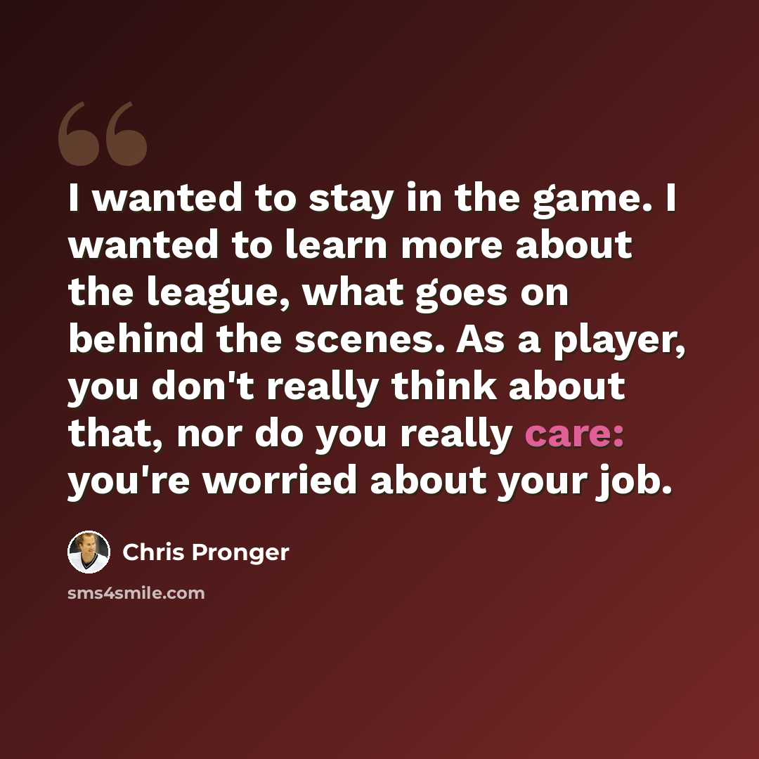 “I wanted to stay in the game. I wanted to learn more about the league, what goes on behind the scenes. As a player, you don't really think about that, nor do you really care: you're worried about your job.” quote by Chris Pronger