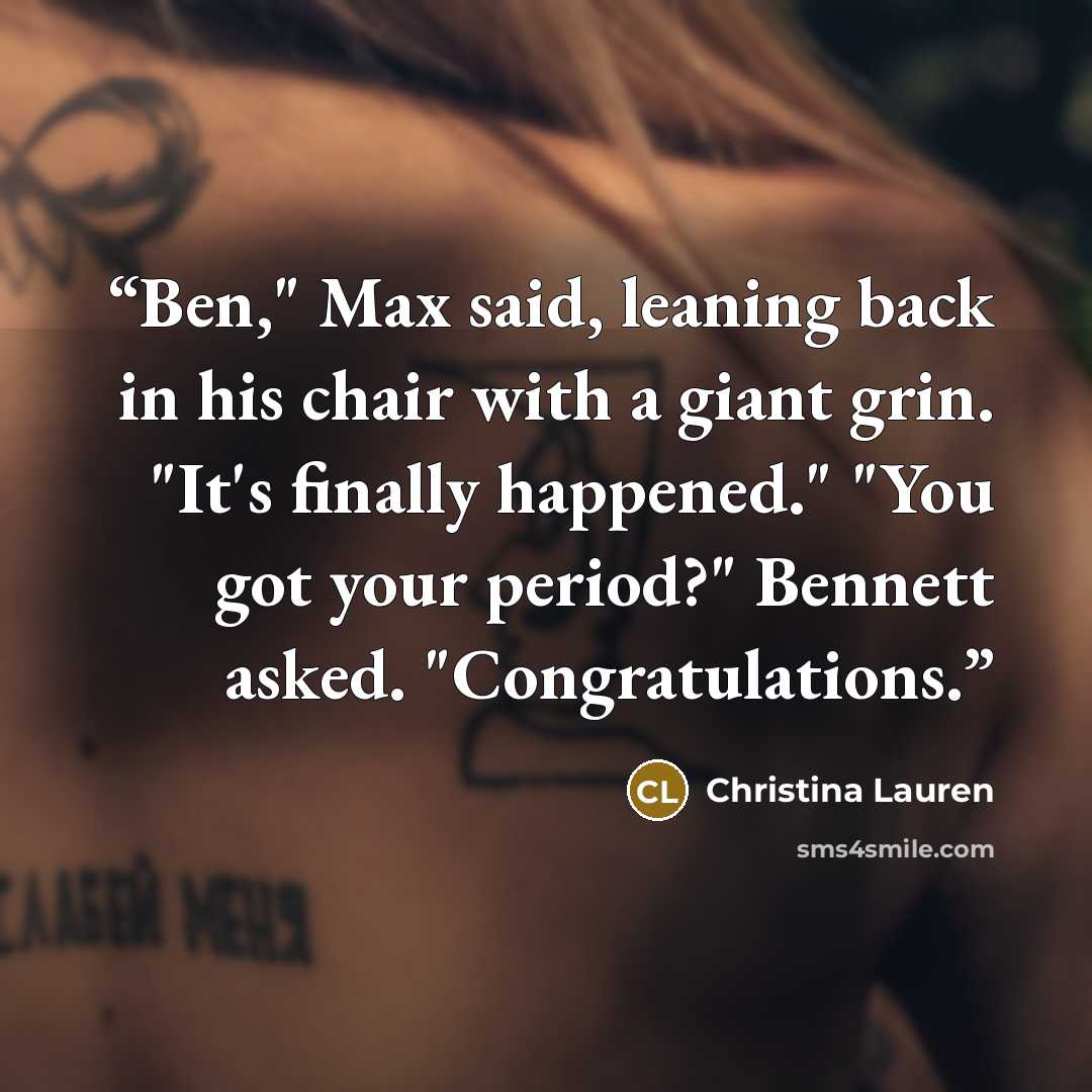 “Ben," Max said, leaning back in his chair with a giant grin. "It's finally happened." "You got your period?" Bennett asked. "Congratulations.” quote by Christina Lauren