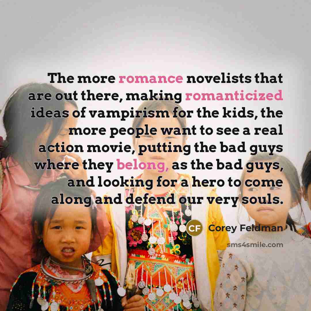 “The more romance novelists that are out there, making romanticized ideas of vampirism for the kids, the more people want to see a real action movie, putting the bad guys where they belong, as the bad guys, and looking for a hero to come along and defend our very souls.” quote by Corey Feldman