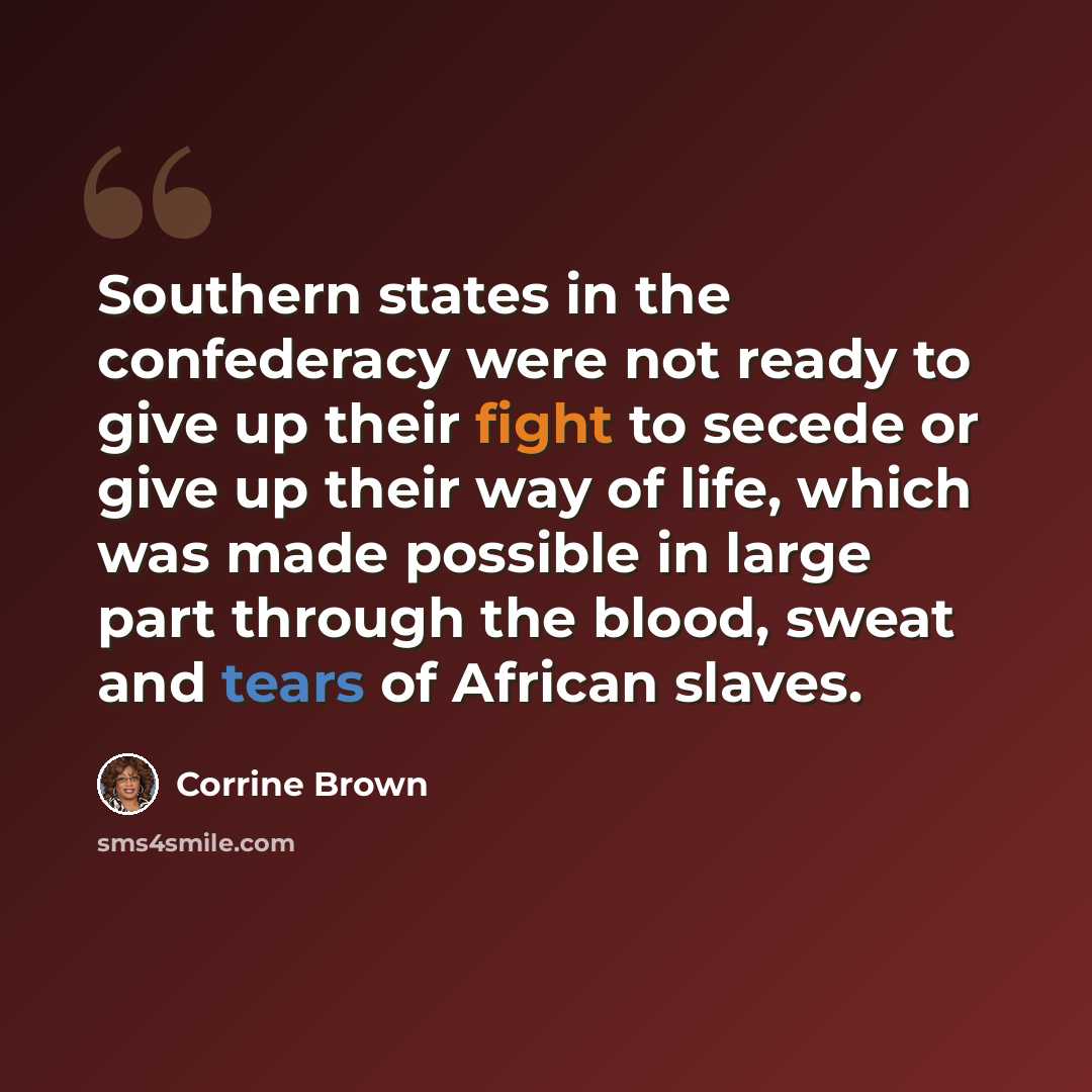 “Southern states in the confederacy were not ready to give up their fight to secede or give up their way of life, which was made possible in large part through the blood, sweat and tears of African slaves.” quote by Corrine Brown