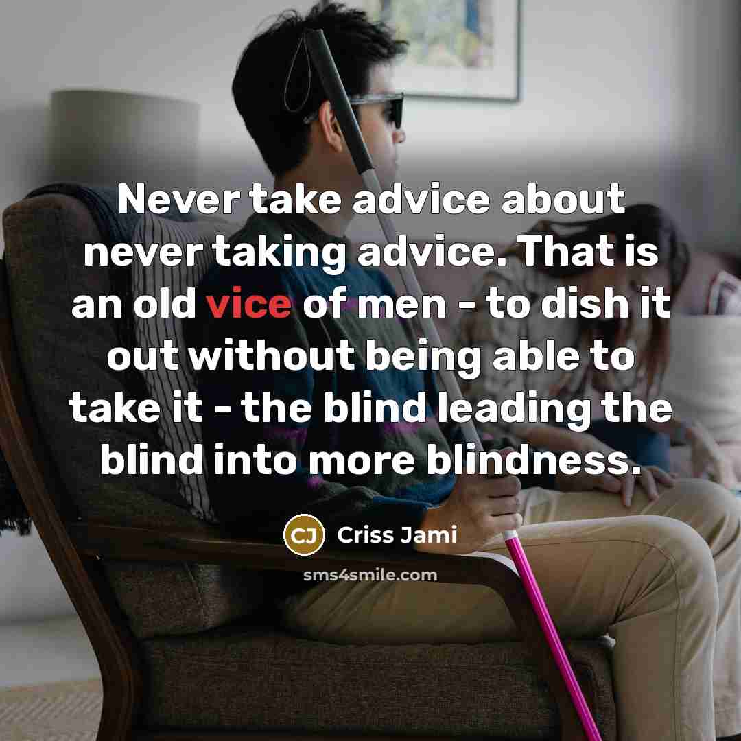 “Never take advice about never taking advice. That is an old vice of men - to dish it out without being able to take it - the blind leading the blind into more blindness.” quote by Criss Jami