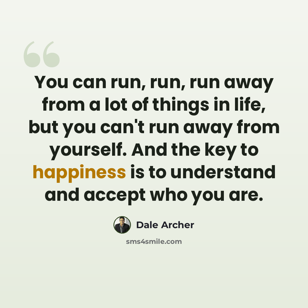“You can run, run, run away from a lot of things in life, but you can't run away from yourself. And the key to happiness is to understand and accept who you are.” quote by Dale Archer