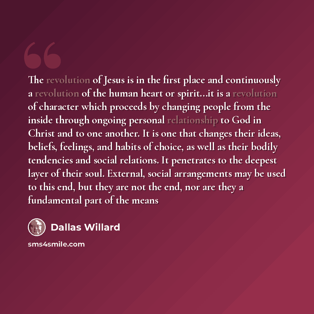 “The revolution of Jesus is in the first place and continuously a revolution of the human heart or spirit...it is a revolution of character which proceeds by changing people from the inside through ongoing personal relationship to God in Christ and to one another. It is one that changes their…” quote by Dallas Willard
