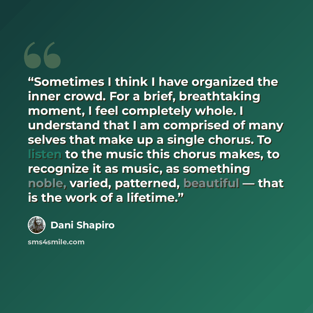 “Sometimes I think I have organized the inner crowd. For a brief, breathtaking moment, I feel completely whole. I understand that I am comprised of many selves that make up a single chorus. To listen to the music this chorus makes, to recognize it as music, as something noble, varied, patterned…” quote by Dani Shapiro
