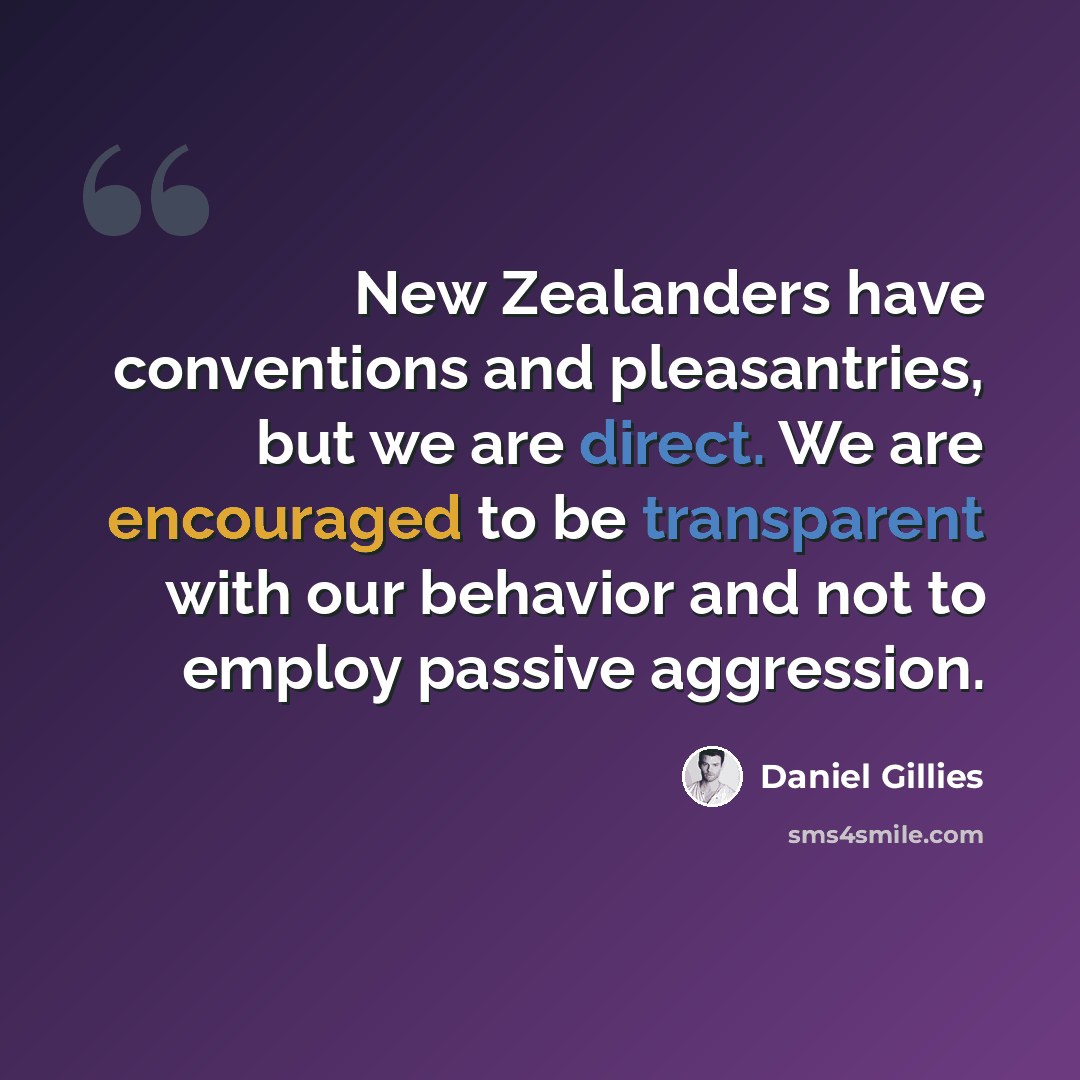 “New Zealanders have conventions and pleasantries, but we are direct. We are encouraged to be transparent with our behavior and not to employ passive aggression.” quote by Daniel Gillies