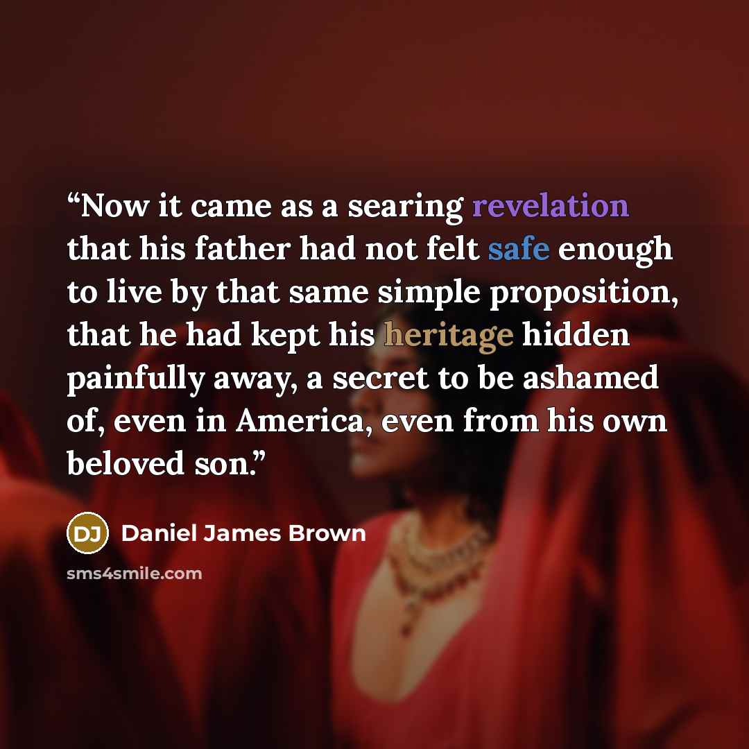 “Now it came as a searing revelation that his father had not felt safe enough to live by that same simple proposition, that he had kept his heritage hidden painfully away, a secret to be ashamed of, even in America, even from his own beloved son.” quote by Daniel James Brown