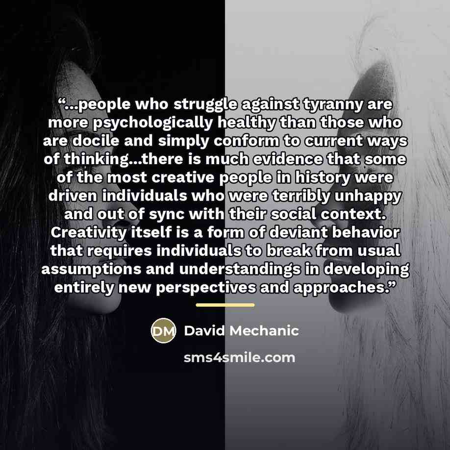 “...people who struggle against tyranny are more psychologically healthy than those who are docile and simply conform to current ways of thinking...there is much evidence that some of the most creative people in history were driven individuals who were terribly unhappy and out of sync with their…” quote by David Mechanic