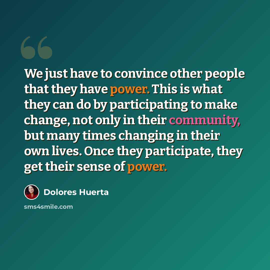 “We just have to convince other people that they have power. This is what they can do by participating to make change, not only in their community, but many times changing in their own lives. Once they participate, they get their sense of power.” quote by Dolores Huerta
