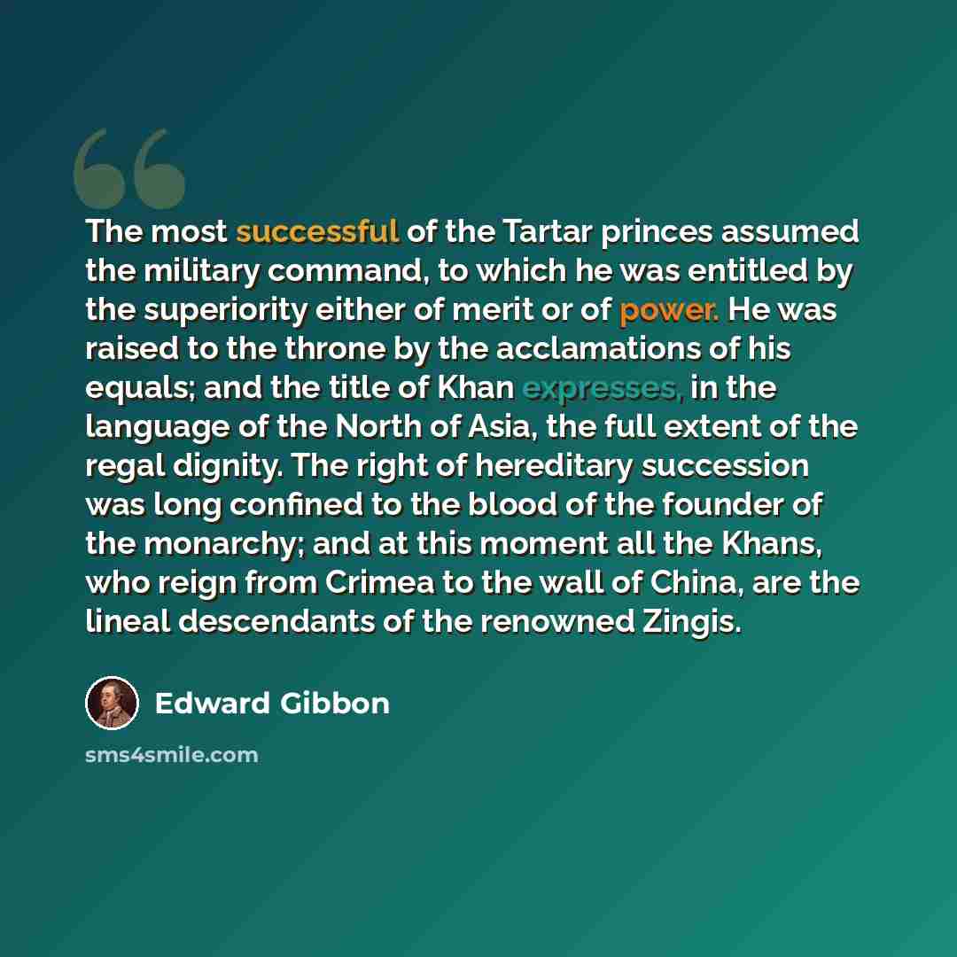 “The most successful of the Tartar princes assumed the military command, to which he was entitled by the superiority either of merit or of power. He was raised to the throne by the acclamations of his equals; and the title of Khan expresses, in the language of the North of Asia, the full extent of…” quote by Edward Gibbon