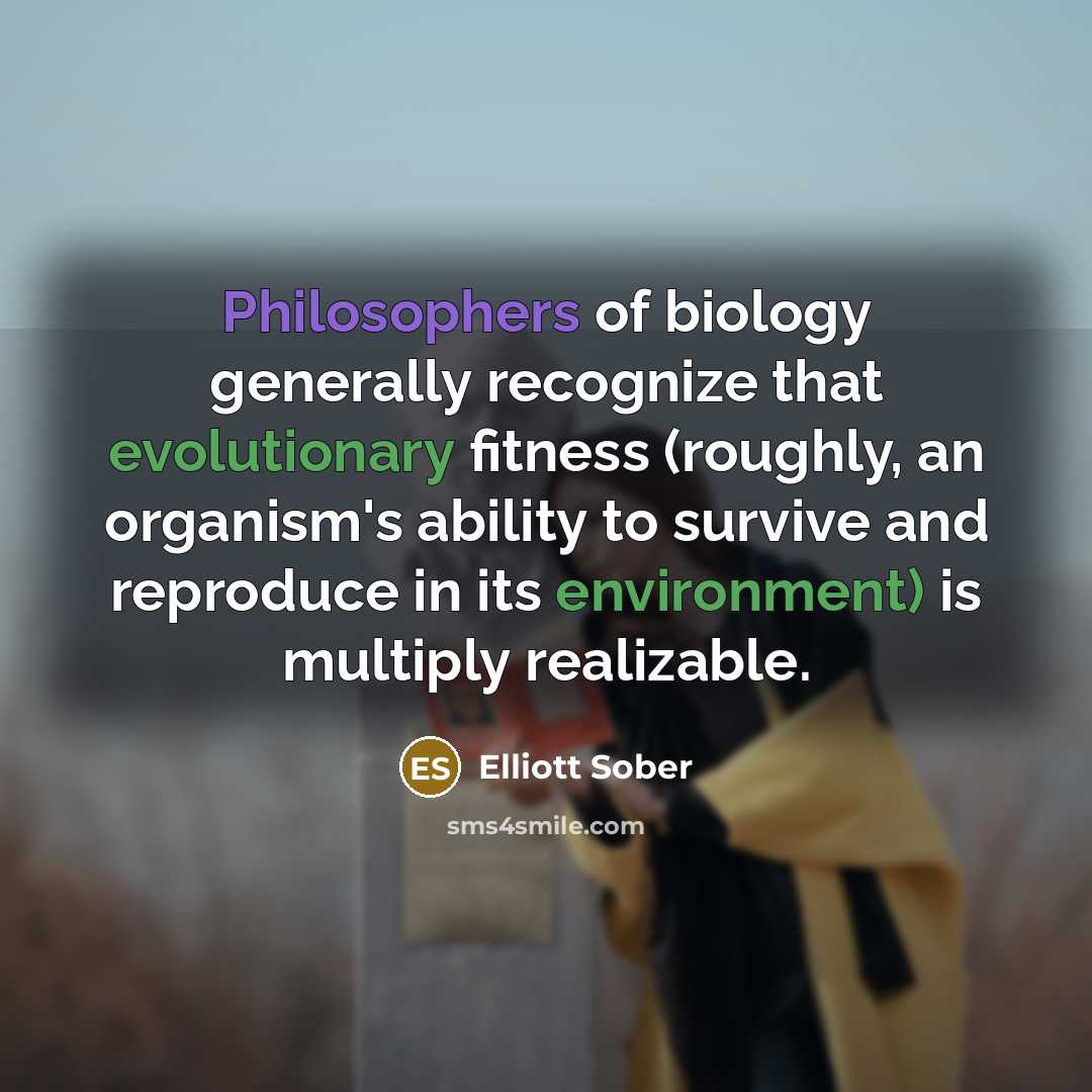 “Philosophers of biology generally recognize that evolutionary fitness (roughly, an organism's ability to survive and reproduce in its environment) is multiply realizable.” quote by Elliott Sober
