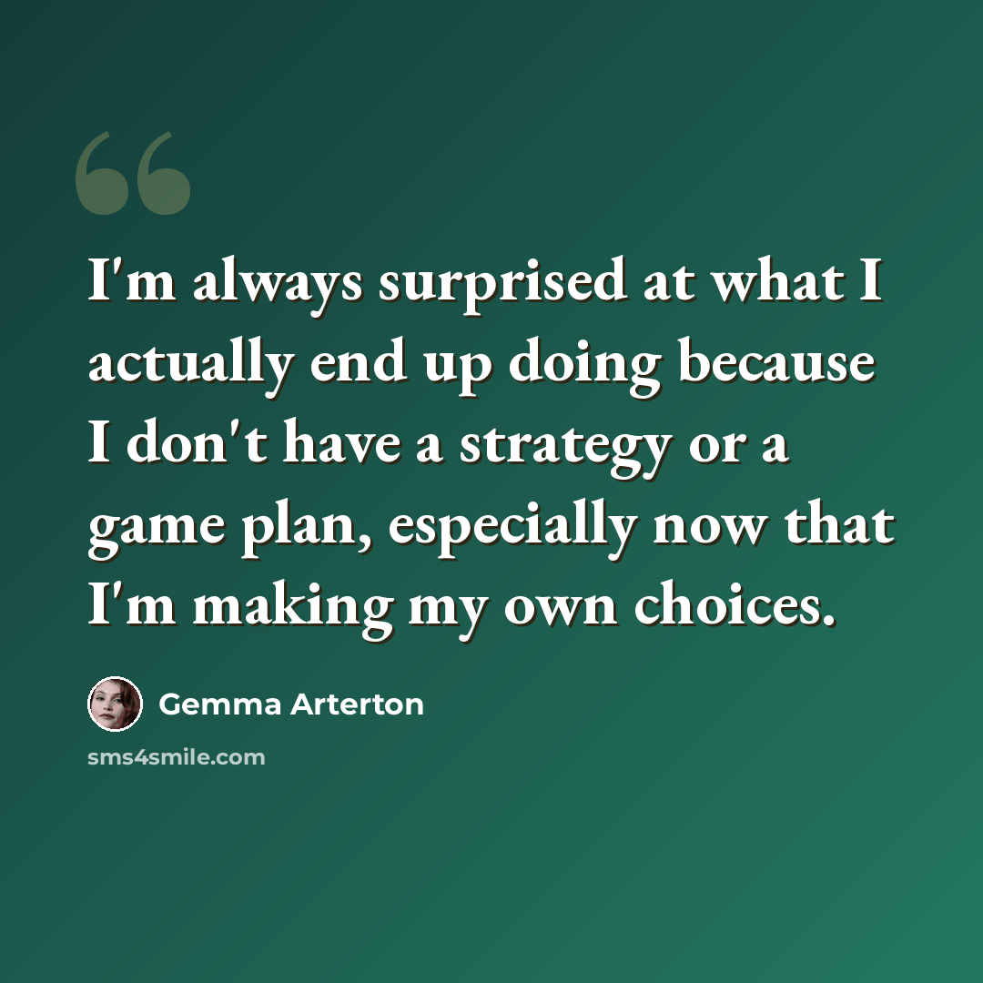 “I'm always surprised at what I actually end up doing because I don't have a strategy or a game plan, especially now that I'm making my own choices.” quote by Gemma Arterton