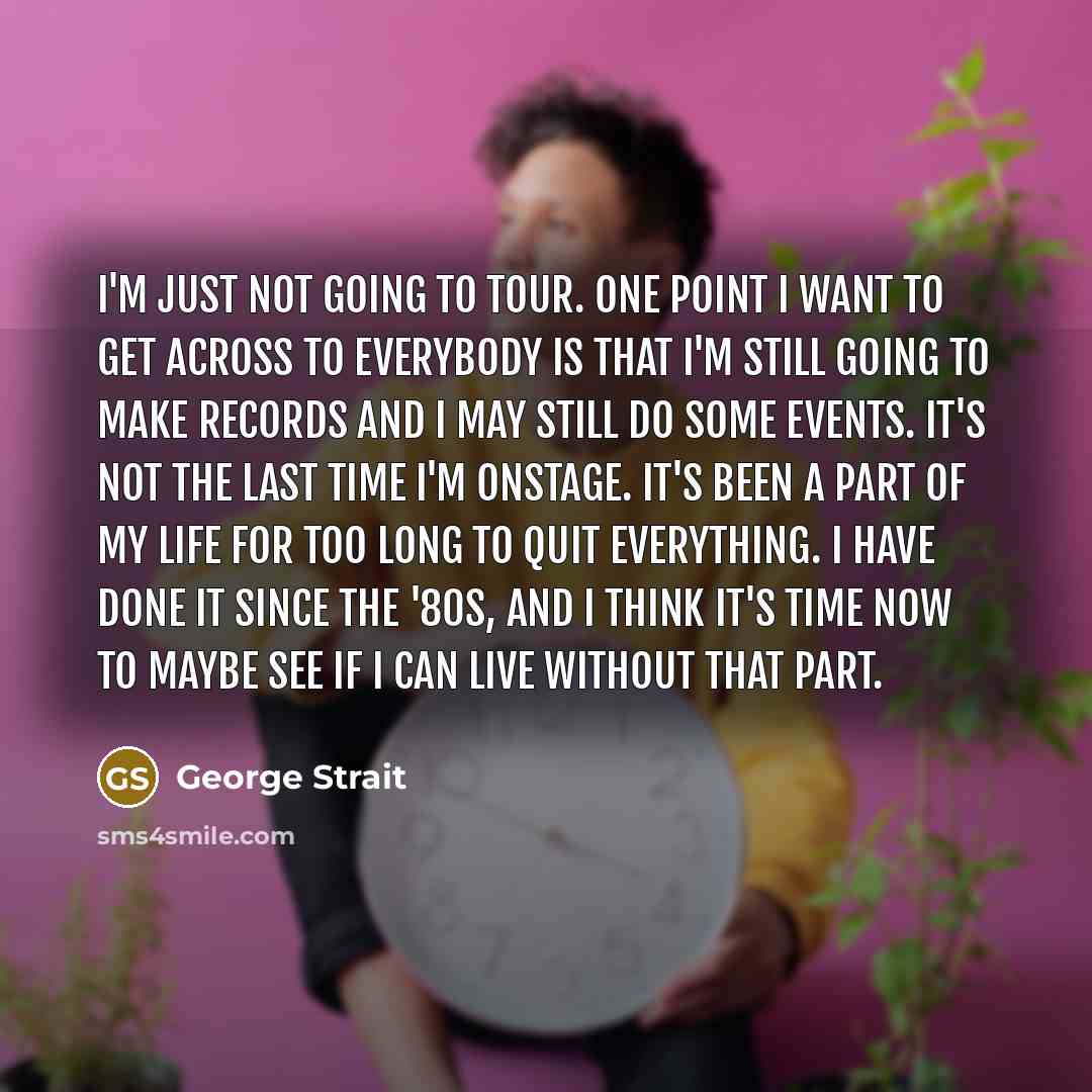 “I'm just not going to tour. One point I want to get across to everybody is that I'm still going to make records and I may still do some events. It's not the last time I'm onstage. It's been a part of my life for too long to quit everything. I have done it since the '80s, and I think it's time now…” quote by George Strait