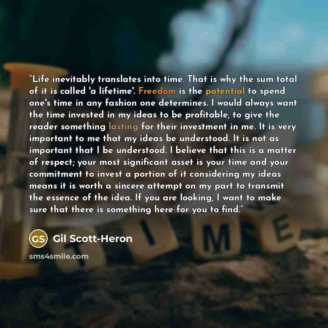 “Life inevitably translates into time. That is why the sum total of it is called 'a lifetime'. Freedom is the potential to spend one's time in any fashion one determines. I would always want the time invested in my ideas to be profitable, to give the reader something lasting for their investment in…” quote by Gil Scott-Heron