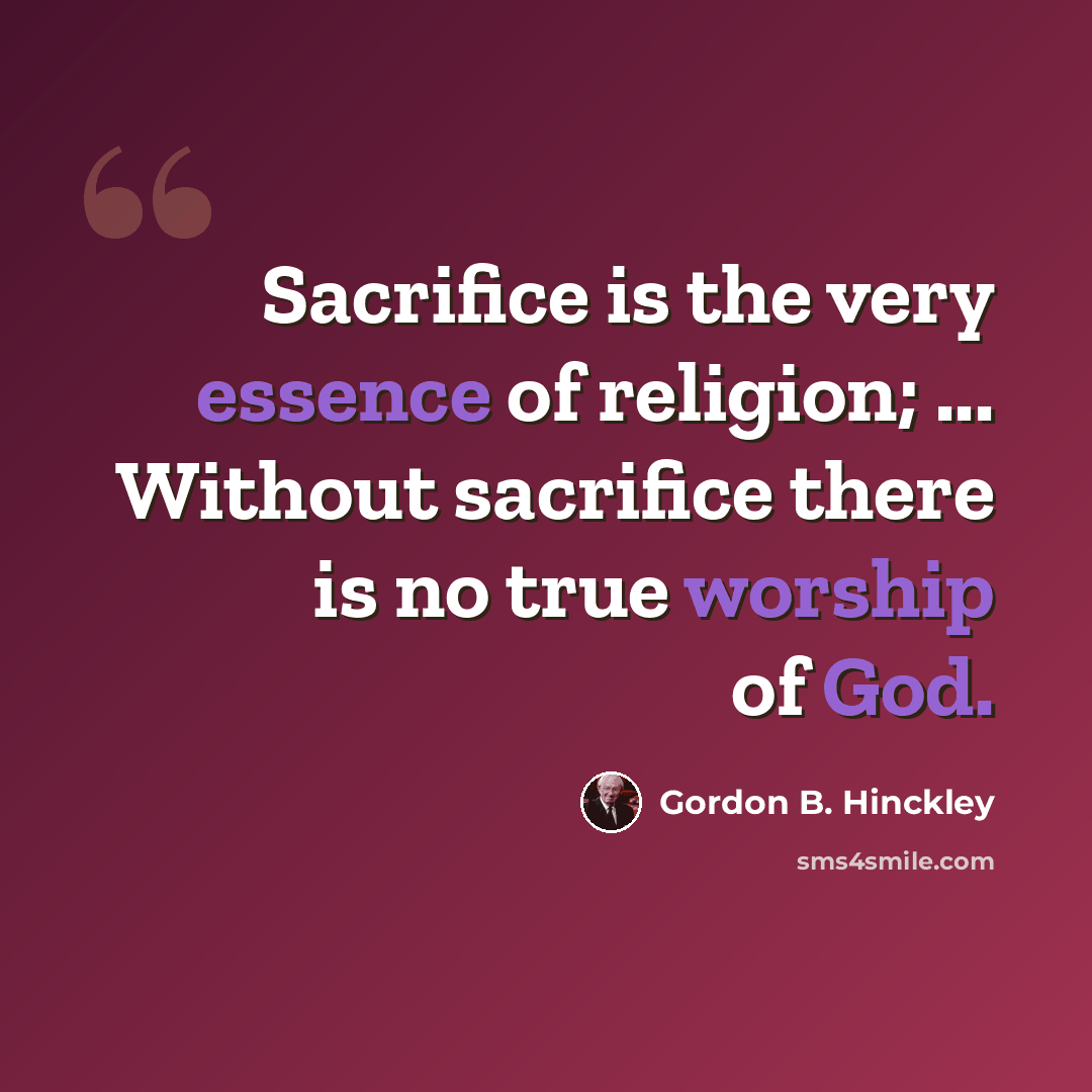 “Sacrifice is the very essence of religion; ... Without sacrifice there is no true worship of God.” quote by Gordon B. Hinckley