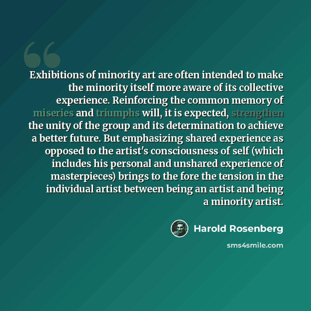 “Exhibitions of minority art are often intended to make the minority itself more aware of its collective experience. Reinforcing the common memory of miseries and triumphs will, it is expected, strengthen the unity of the group and its determination to achieve a better future. But emphasizing…” quote by Harold Rosenberg