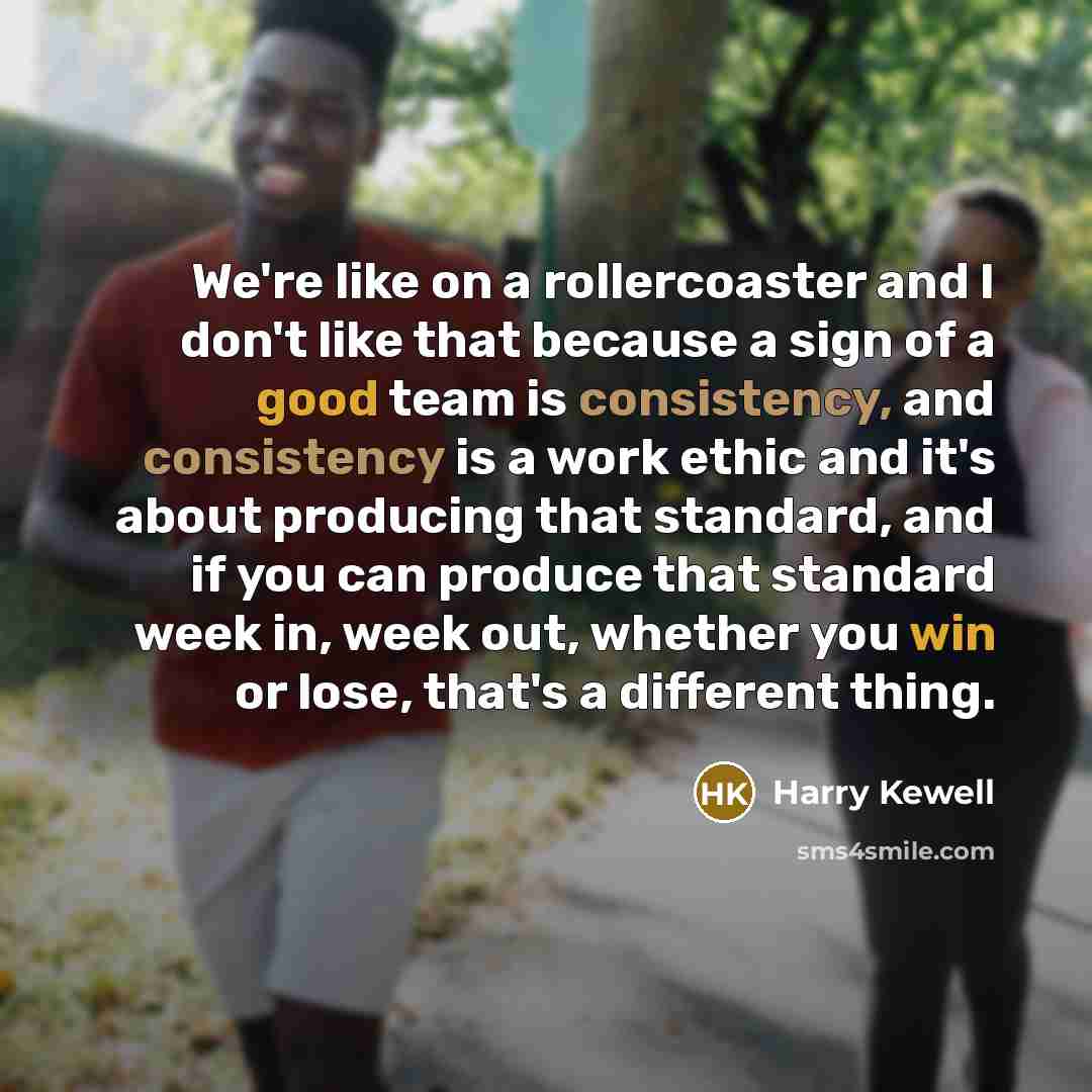 “We're like on a rollercoaster and I don't like that because a sign of a good team is consistency, and consistency is a work ethic and it's about producing that standard, and if you can produce that standard week in, week out, whether you win or lose, that's a different thing.” quote by Harry Kewell