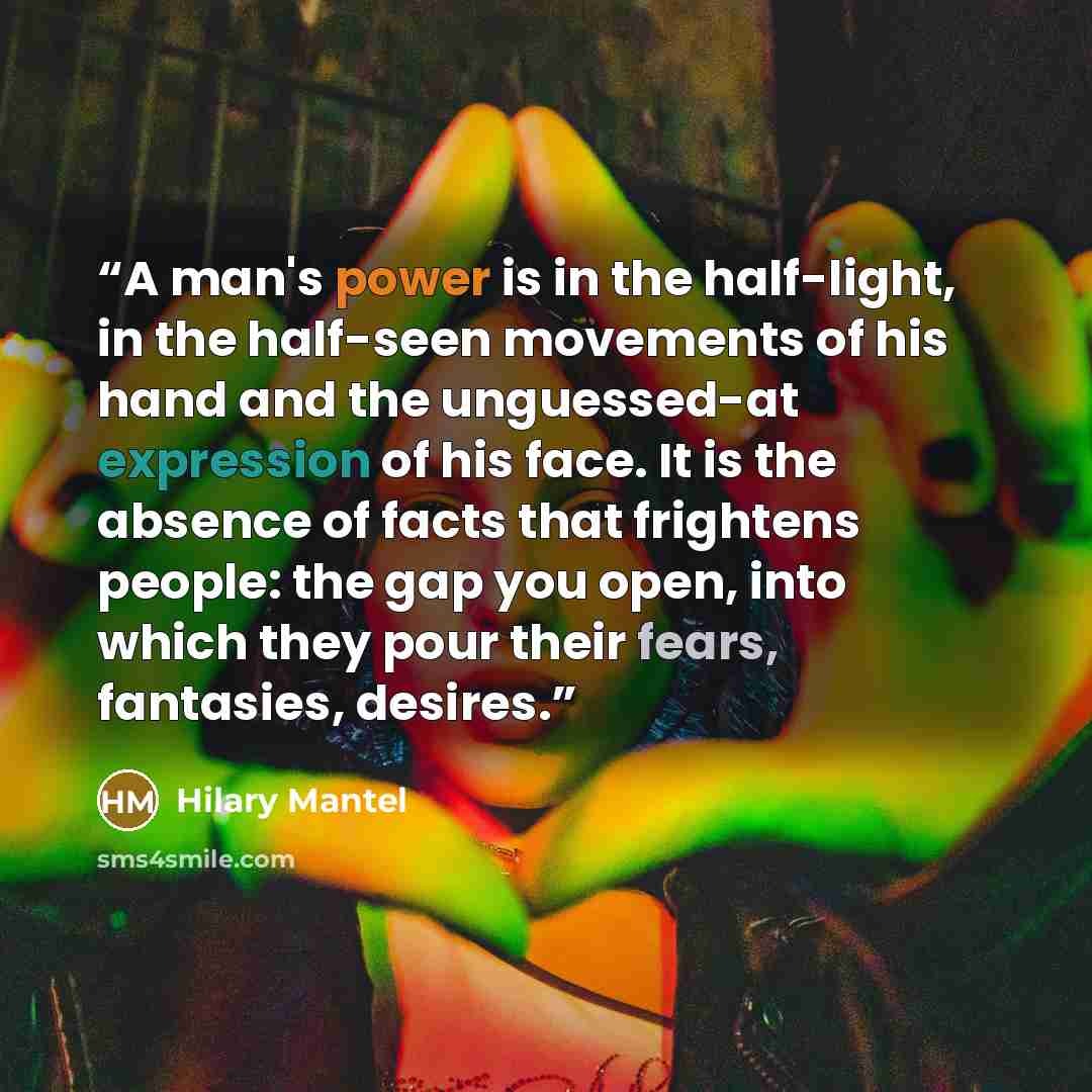 “A man's power is in the half-light, in the half-seen movements of his hand and the unguessed-at expression of his face. It is the absence of facts that frightens people: the gap you open, into which they pour their fears, fantasies, desires.” quote by Hilary Mantel