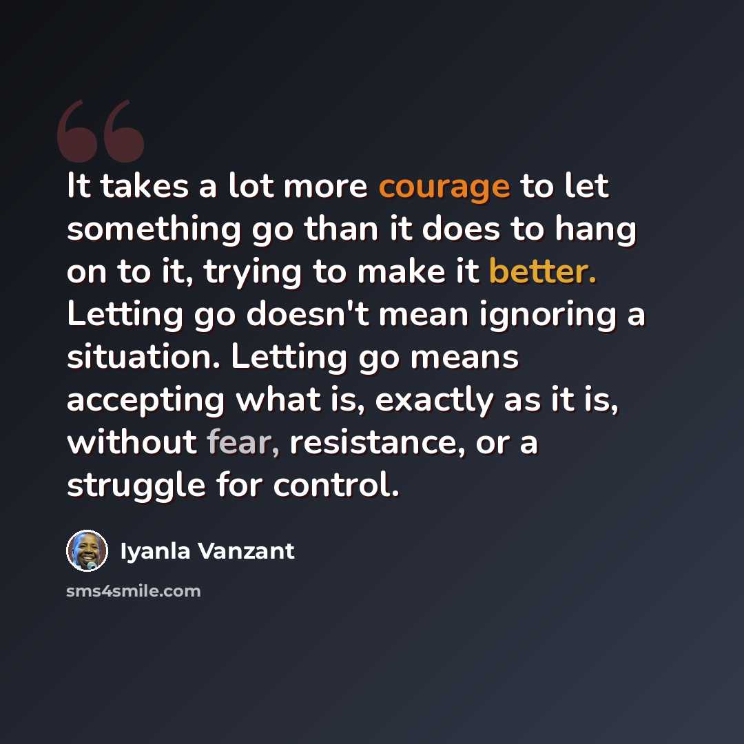 “It takes a lot more courage to let something go than it does to hang on to it, trying to make it better. Letting go doesn't mean ignoring a situation. Letting go means accepting what is, exactly as it is, without fear, resistance, or a struggle for control.” quote by Iyanla Vanzant