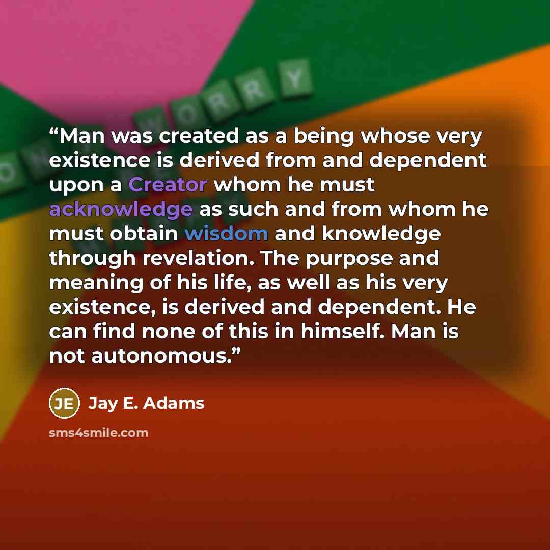 “Man was created as a being whose very existence is derived from and dependent upon a Creator whom he must acknowledge as such and from whom he must obtain wisdom and knowledge through revelation. The purpose and meaning of his life, as well as his very existence, is derived and dependent. He can…” quote by Jay E. Adams