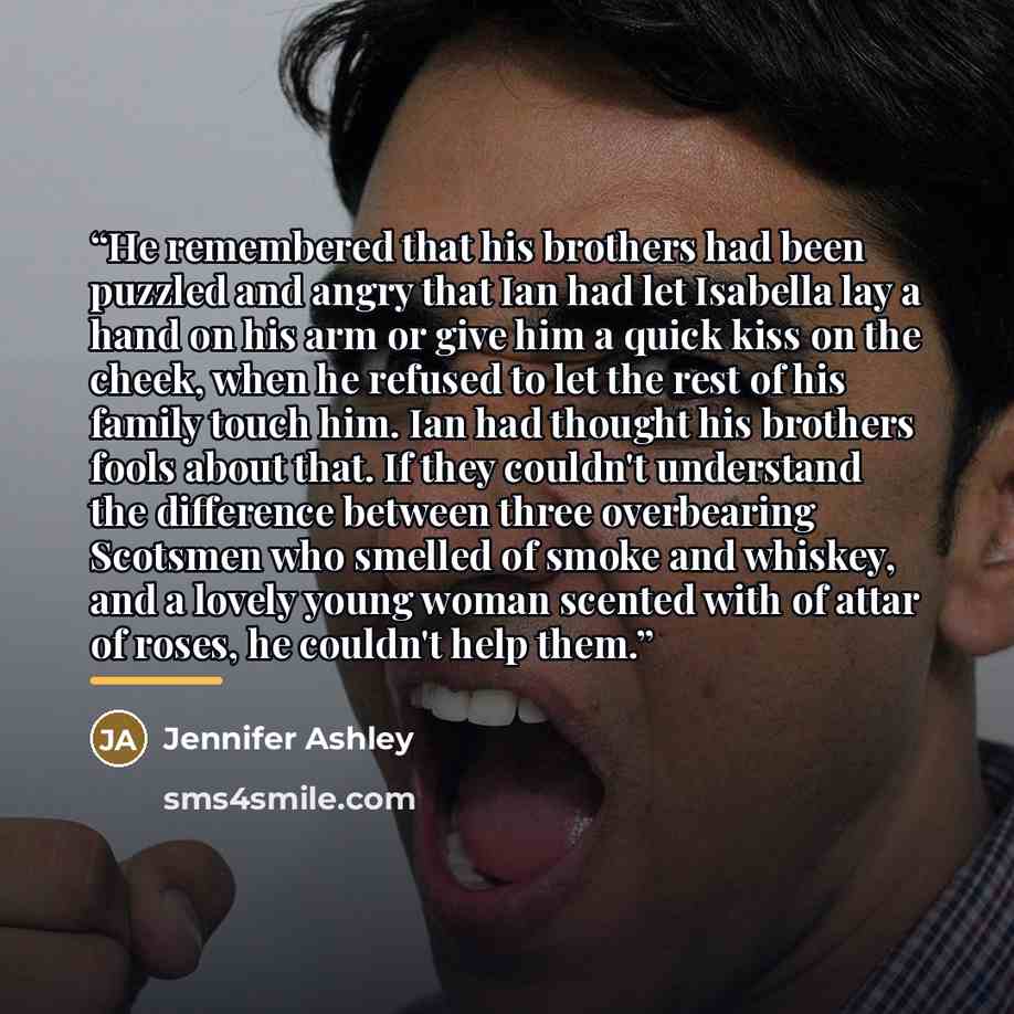 “He remembered that his brothers had been puzzled and angry that Ian had let Isabella lay a hand on his arm or give him a quick kiss on the cheek, when he refused to let the rest of his family touch him. Ian had thought his brothers fools about that. If they couldn't understand the difference…” quote by Jennifer Ashley